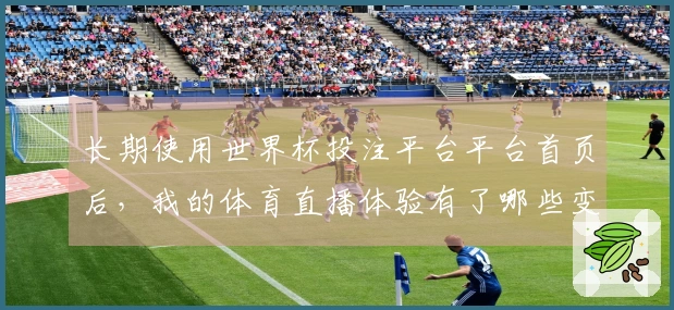 长期使用世界杯投注平台平台首页后，我的体育直播体验有了哪些变化？